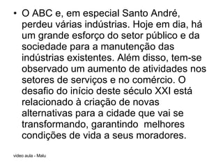 O ABC e, em especial Santo André, perdeu várias indústrias. Hoje em dia, há um grande esforço do setor público e da sociedade para a manutenção das indústrias existentes. Além disso, tem-se observado um aumento de atividades nos setores de serviços e no comércio. O desafio do início deste século XXI está relacionado à criação de novas alternativas para a cidade que vai se transformando, garantindo  melhores condições de vida a seus moradores. 