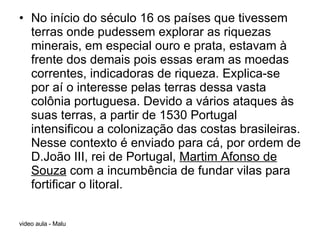 No início do século 16 os países que tivessem terras onde pudessem explorar as riquezas minerais, em especial ouro e prata, estavam à frente dos demais pois essas eram as moedas correntes, indicadoras de riqueza. Explica-se por aí o interesse pelas terras dessa vasta colônia portuguesa. Devido a vários ataques às suas terras, a partir de 1530 Portugal intensificou a colonização das costas brasileiras. Nesse contexto é enviado para cá, por ordem de D.João III, rei de Portugal,  Martim Afonso de Souza  com a incumbência de fundar vilas para fortificar o litoral. 