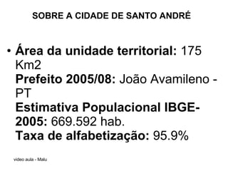 SOBRE A CIDADE DE SANTO ANDRÉ Área da unidade territorial:  175 Km2 Prefeito 2005/08:  João Avamileno - PT Estimativa Populacional IBGE-2005:  669.592 hab.  Taxa de alfabetização:  95.9% 