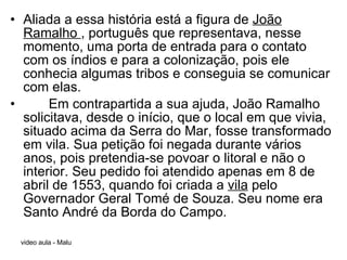 Aliada a essa história está a figura de  João Ramalho  , português que representava, nesse momento, uma porta de entrada para o contato com os índios e para a colonização, pois ele conhecia algumas tribos e conseguia se comunicar com elas.   Em contrapartida a sua ajuda, João Ramalho solicitava, desde o início, que o local em que vivia, situado acima da Serra do Mar, fosse transformado em vila. Sua petição foi negada durante vários anos, pois pretendia-se povoar o litoral e não o interior. Seu pedido foi atendido apenas em 8 de abril de 1553, quando foi criada a  vila  pelo Governador Geral Tomé de Souza. Seu nome era Santo André da Borda do Campo. 