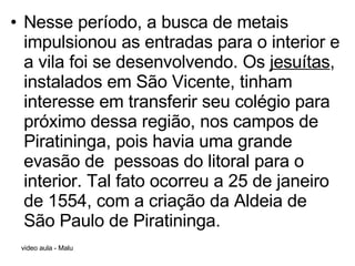 Nesse período, a busca de metais impulsionou as entradas para o interior e a vila foi se desenvolvendo. Os  jesuítas , instalados em São Vicente, tinham interesse em transferir seu colégio para próximo dessa região, nos campos de Piratininga, pois havia uma grande evasão de  pessoas do litoral para o interior. Tal fato ocorreu a 25 de janeiro de 1554, com a criação da Aldeia de São Paulo de Piratininga. 