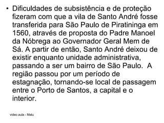 Dificuldades de subsistência e de proteção fizeram com que a vila de Santo André fosse transferida para São Paulo de Piratininga em 1560, através de proposta do Padre Manoel da Nóbrega ao Governador Geral Mem de Sá. A partir de então, Santo André deixou de existir enquanto unidade administrativa, passando a ser um bairro de São Paulo.  A região passou por um período de estagnação, tornando-se local de passagem entre o Porto de Santos, a capital e o interior.  