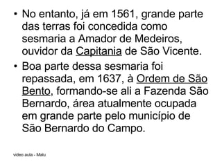 No entanto, já em 1561, grande parte das terras foi concedida como sesmaria a Amador de Medeiros, ouvidor da  Capitania  de São Vicente.  Boa parte dessa sesmaria foi repassada, em 1637, à  Ordem de São Bento , formando-se ali a Fazenda São Bernardo, área atualmente ocupada em grande parte pelo município de São Bernardo do Campo. 