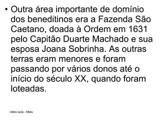Outra área importante de domínio dos beneditinos era a Fazenda São Caetano, doada à Ordem em 1631 pelo Capitão Duarte Machado e sua esposa Joana Sobrinha. As outras terras eram menores e foram passando por vários donos até o início do século XX, quando foram loteadas. 