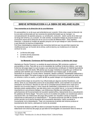 Lic. Silvina Cafaro
silvinacafaro@analiticasm.com.ar
BREVE INTRODUCCION A LA OBRA DE MELANIE KLEIN
Tres momentos en la dirección de la cura kleiniana
En psicoanálisis no va de suyo qué entendemos por curación. Entre otras cosas la dirección de
la cura está condicionada por las nociones de salud/enfermedad que se manejen. La
conceptualización de aparato psíquico, su constitución, evolución, darán cuenta de la idea que
se tenga del síntoma y su curación. En este sentido, el presente trabajo se propone trazar una
puntuación acerca de la dirección de la cura en la obra de Melanie Klein1
. Esto significa
entonces, ir ubicando el modelo de aparato psíquico con el que trabaja en cada momento teórico
y qué dirección le imprime al tratamiento
Con fines metodológicos aislaremos tres momentos teóricos que nos permitan exponer las
modificaciones que, en función de la clínica, sufre la teoría y su incidencia en el modo de
conducir la cura:
• La técnica del juego
• La teoría de las posiciones
• Envidia y Gratitud
1er Momento: Comienzos del Psicoanálisis de niños: La técnica del Juego
Alentada por Sandor Ferenczi, su analista de aquel entonces, MK comienza a aplicar el
psicoanálisis a niños. Para ello se ve en la necesidad de modificar la técnica clásica, y así nace
la técnica del juego según la cual el juego y sus asociaciones constituyen el material equivalente
a la asociación libre del adulto. MK piensa que el juego mediatiza la angustia que conllevan las
palabras pero también que a través de la simbolización que implica jugar, el niño puede
escenificar en el juego su mundo interno: fantasías, deseos conflictos, modalidades defensivas y
relaciones de objeto. Por ende el juego en tanto vehiculiza el inconsciente puede ser leído como
un síntoma o como un sueño, y a partir de MK se puede trabajar con él psicoanalíticamente.
En esta primera etapa se encuentra muy influenciada por algunos escritos freudianos, y se
afirma tanto en sus desarrollos acerca de la sexualidad infantil, como también en la teoría del
simbolismo de Frerenczi. Recalca el valor de la curiosidad sexual infantil como motor de la
relación con el mundo externo y como causa de creatividad y sublimación en el niño. Es la
llamada pulsión epistemofílica, que ella ubica como una pulsión del yo, y a la que le otorga gran
importancia en sus primeros trabajos. Las inhibiciones infantiles son atribuidas a las
perturbaciones del funcionamiento de la pulsión epistemofílica, básicamente de su sexualización.
En palabras de Hanna Segal: "Tal como ocurre en el análisis de adultos con resistencias ante la
asociación libre, las inhibiciones del juego libre pueden ser resueltas cuando la angustia
subyacente es atenuada por la interpretación."2
Se aprecia entonces que MK se maneja en este
primer período con la teoría freudiana del inconsciente descriptivo: hacer conciente lo
inconsciente vía la interpretación. Traer a la consciencia el sentido del síntoma produce el
levantamiento del mismo y atempera el monto de ansiedad.
Es importante destacar que MK se atiene al precepto freudiano de abstinencia para su
elaboración de la técnica del juego ya que éste es homologable a la asociación libre en tanto al
1
En adelante MK
2
Segal, Hanna: “Introducción a la obra de Melanie Klein”, Editorial Paidos
 