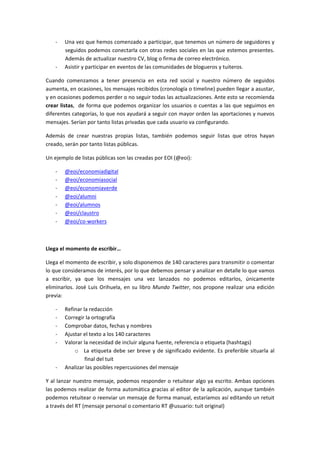 -­‐ Una 
vez 
que 
hemos 
comenzado 
a 
participar, 
que 
tenemos 
un 
número 
de 
seguidores 
y 
seguidos 
podemos 
conectarla 
con 
otras 
redes 
sociales 
en 
las 
que 
estemos 
presentes. 
Además 
de 
actualizar 
nuestro 
CV, 
blog 
o 
firma 
de 
correo 
electrónico. 
-­‐ Asistir 
y 
participar 
en 
eventos 
de 
las 
comunidades 
de 
blogueros 
y 
tuiteros. 
Cuando 
comenzamos 
a 
tener 
presencia 
en 
esta 
red 
social 
y 
nuestro 
número 
de 
seguidos 
aumenta, 
en 
ocasiones, 
los 
mensajes 
recibidos 
(cronología 
o 
timeline) 
pueden 
llegar 
a 
asustar, 
y 
en 
ocasiones 
podemos 
perder 
o 
no 
seguir 
todas 
las 
actualizaciones. 
Ante 
esto 
se 
recomienda 
crear 
listas, 
de 
forma 
que 
podemos 
organizar 
los 
usuarios 
o 
cuentas 
a 
las 
que 
seguimos 
en 
diferentes 
categorías, 
lo 
que 
nos 
ayudará 
a 
seguir 
con 
mayor 
orden 
las 
aportaciones 
y 
nuevos 
mensajes. 
Serían 
por 
tanto 
listas 
privadas 
que 
cada 
usuario 
va 
configurando. 
Además 
de 
crear 
nuestras 
propias 
listas, 
también 
podemos 
seguir 
listas 
que 
otros 
hayan 
creado, 
serán 
por 
tanto 
listas 
públicas. 
Un 
ejemplo 
de 
listas 
públicas 
son 
las 
creadas 
por 
EOI 
(@eoi): 
-­‐ @eoi/economiadigital 
-­‐ @eoi/economiasocial 
-­‐ @eoi/economiaverde 
-­‐ @eoi/alumni 
-­‐ @eoi/alumnos 
-­‐ @eoi/claustro 
-­‐ @eoi/co-­‐workers 
Llega 
el 
momento 
de 
escribir… 
Llega 
el 
momento 
de 
escribir, 
y 
solo 
disponemos 
de 
140 
caracteres 
para 
transmitir 
o 
comentar 
lo 
que 
consideramos 
de 
interés, 
por 
lo 
que 
debemos 
pensar 
y 
analizar 
en 
detalle 
lo 
que 
vamos 
a 
escribir, 
ya 
que 
los 
mensajes 
una 
vez 
lanzados 
no 
podemos 
editarlos, 
únicamente 
eliminarlos. 
José 
Luis 
Orihuela, 
en 
su 
libro 
Mundo 
Twitter, 
nos 
propone 
realizar 
una 
edición 
previa: 
-­‐ Refinar 
la 
redacción 
-­‐ Corregir 
la 
ortografía 
-­‐ Comprobar 
datos, 
fechas 
y 
nombres 
-­‐ Ajustar 
el 
texto 
a 
los 
140 
caracteres 
-­‐ Valorar 
la 
necesidad 
de 
incluir 
alguna 
fuente, 
referencia 
o 
etiqueta 
(hashtags) 
o La 
etiqueta 
debe 
ser 
breve 
y 
de 
significado 
evidente. 
Es 
preferible 
situarla 
al 
final 
del 
tuit 
-­‐ Analizar 
las 
posibles 
repercusiones 
del 
mensaje 
Y 
al 
lanzar 
nuestro 
mensaje, 
podemos 
responder 
o 
retuitear 
algo 
ya 
escrito. 
Ambas 
opciones 
las 
podemos 
realizar 
de 
forma 
automática 
gracias 
al 
editor 
de 
la 
aplicación, 
aunque 
también 
podemos 
retuitear 
o 
reenviar 
un 
mensaje 
de 
forma 
manual, 
estaríamos 
así 
editando 
un 
retuit 
a 
través 
del 
RT 
(mensaje 
personal 
o 
comentario 
RT 
@usuario: 
tuit 
original) 
 
