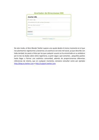 De 
este 
modo, 
el 
libro 
Mundo 
Twitter 
supone 
una 
ayuda 
desde 
el 
mismo 
momento 
en 
el 
que 
nos 
planteamos 
registrarnos 
y 
lanzarnos 
a 
la 
aventura 
con 
esta 
red 
social, 
ya 
que 
describe 
con 
toda 
claridad, 
los 
pasos 
o 
hitos 
por 
los 
que 
cualquier 
usuario 
se 
ha 
encontrado 
en 
su 
andadura 
por 
la 
red, 
las 
dudas 
sobre 
cómo 
registrarse, 
a 
quién 
seguir, 
qué 
comentar… 
pequeños 
pasitos 
hasta 
llegar 
a 
formar 
una 
auténtica 
comunidad, 
además 
de 
proporcionarnos 
diferentes 
referencias 
de 
interés, 
que 
en 
cualquier 
momento, 
conviene 
consultar 
como 
por 
ejemplo 
http://blog.es.twitter.com 
o 
http://support.twitter.com 
