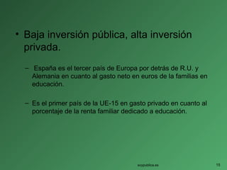 • Baja inversión pública, alta inversión
privada.
– España es el tercer país de Europa por detrás de R.U. y
Alemania en cuanto al gasto neto en euros de la familias en
educación.
– Es el primer país de la UE-15 en gasto privado en cuanto al
porcentaje de la renta familiar dedicado a educación.
soypublica.es 15
 
