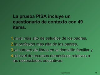 La prueba PISA incluye un
cuestionario de contexto con 49
items.
1.1.nivel más alto de estudios de los padres,nivel más alto de estudios de los padres,
2.2.la profesión más alta de los padres,la profesión más alta de los padres,
3.3.el número de libros en el domicilio familiar yel número de libros en el domicilio familiar y
4.4.el nivel de recursos domésticos relativos ael nivel de recursos domésticos relativos a
las necesidades educativas.las necesidades educativas.
soypublica.es 18
 