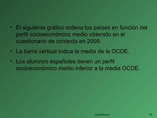 • El siguiente gráfico ordena los países en función del
perfil socioeconómico medio obtenido en el
cuestionario de contexto en 2009.
• La barra vertical indica la media de la OCDE.
• Los alumnos españoles tienen un perfil
socioeconómico medio inferior a la media OCDE.
soypublica.es 20
 