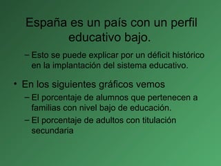 España es un país con un perfil
educativo bajo.
– Esto se puede explicar por un déficit histórico
en la implantación del sistema educativo.
• En los siguientes gráficos vemos
– El porcentaje de alumnos que pertenecen a
familias con nivel bajo de educación.
– El porcentaje de adultos con titulación
secundaria
 