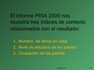 El informe PISA 2009 nos
muestra tres índices de contexto
relacionados con el resultado:
1. Número de libros en casa
2. Nivel de estudios de los padres
3. Ocupación de los padres
soypublica.es 25
 
