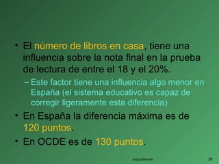 • El número de libros en casa, tiene una
influencia sobre la nota final en la prueba
de lectura de entre el 18 y el 20%.
– Este factor tiene una influencia algo menor en
España (el sistema educativo es capaz de
corregir ligeramente esta diferencia)
• En España la diferencia máxima es de
120 puntos.
• En OCDE es de 130 puntos.
soypublica.es 26
 