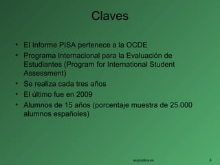 Claves
• El Informe PISA pertenece a la OCDE
• Programa Internacional para la Evaluación de
Estudiantes (Program for International Student
Assessment)
• Se realiza cada tres años
• El último fue en 2009
• Alumnos de 15 años (porcentaje muestra de 25.000
alumnos españoles)
soypublica.es 3
 