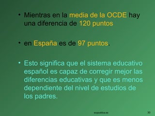 • Mientras en la media de la OCDE hay
una diferencia de 120 puntos
• en España es de 97 puntos.
• Esto significa que el sistema educativo
español es capaz de corregir mejor las
diferencias educativas y que es menos
dependiente del nivel de estudios de
los padres.
soypublica.es 30
 