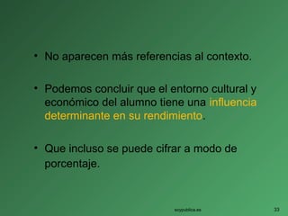 • No aparecen más referencias al contexto.
• Podemos concluir que el entorno cultural y
económico del alumno tiene una influencia
determinante en su rendimiento.
• Que incluso se puede cifrar a modo de
porcentaje.
soypublica.es 33
 