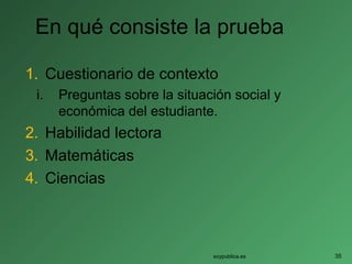 En qué consiste la prueba
1. Cuestionario de contexto
i. Preguntas sobre la situación social y
económica del estudiante.
2. Habilidad lectora
3. Matemáticas
4. Ciencias
soypublica.es 35
 