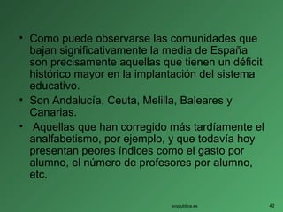 • Como puede observarse las comunidades que
bajan significativamente la media de España
son precisamente aquellas que tienen un déficit
histórico mayor en la implantación del sistema
educativo.
• Son Andalucía, Ceuta, Melilla, Baleares y
Canarias.
• Aquellas que han corregido más tardíamente el
analfabetismo, por ejemplo, y que todavía hoy
presentan peores índices como el gasto por
alumno, el número de profesores por alumno,
etc.
soypublica.es 42
 