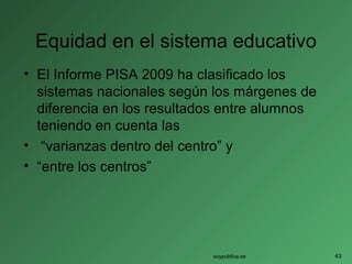 Equidad en el sistema educativo
• El Informe PISA 2009 ha clasificado los
sistemas nacionales según los márgenes de
diferencia en los resultados entre alumnos
teniendo en cuenta las
• “varianzas dentro del centro” y
• “entre los centros”
soypublica.es 43
 