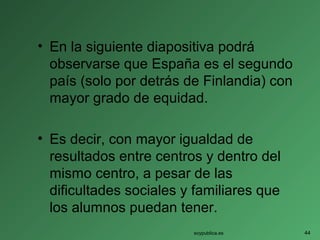 • En la siguiente diapositiva podrá
observarse que España es el segundo
país (solo por detrás de Finlandia) con
mayor grado de equidad.
• Es decir, con mayor igualdad de
resultados entre centros y dentro del
mismo centro, a pesar de las
dificultades sociales y familiares que
los alumnos puedan tener.
soypublica.es 44
 