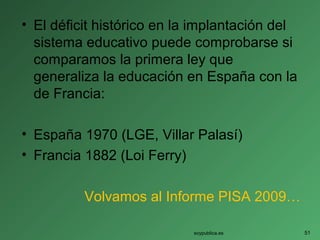 • El déficit histórico en la implantación del
sistema educativo puede comprobarse si
comparamos la primera ley que
generaliza la educación en España con la
de Francia:
• España 1970 (LGE, Villar Palasí)
• Francia 1882 (Loi Ferry)
Volvamos al Informe PISA 2009…
soypublica.es 51
 
