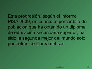 Esta progresión, según el Informe
PISA 2009, en cuanto al porcentaje de
población que ha obtenido un diploma
de educación secundaria superior, ha
sido la segunda mejor del mundo solo
por detrás de Corea del sur.
soypublica.es 55
 