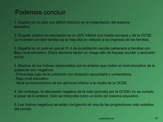 Podemos concluir
1. España es un país con déficit histórico en la implantación del sistema
educativo.
2. El gasto público en educación es un 20% inferior a la media europea y de la OCDE.
La inversión privada familiar es la más alta en relación a los ingresos de las familias.
3. España es un país en que el 31,4 de la población escolar pertenece a familias con
Bajo nivel educativo. Estos alumnos tienen un riesgo alto de fracaso escolar y exclusión
social.
3. Muchos de los índices relacionados con lo anterior que miden el nivel educativo de la
población son negativos:
- Porcentaje bajo de la población con titulación secundaria y universitaria.
- Bajo nivel educativo
- Nivel socioeconómico de los alumnos inferior a la media de la OCDE.
4. Sin embargo, la desviación negativa de la nota (prevista por la OCDE) no se cumple,
a pesar de lo anterior. Esto se interpreta como un éxito del sistema educativo.
5. Los índices negativos se están corrigiendo en una de las progresiones más notables
del mundo.
soypublica.es 57
 