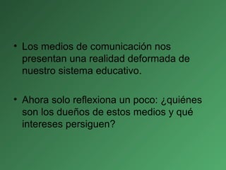 • Los medios de comunicación nos
presentan una realidad deformada de
nuestro sistema educativo.
• Ahora solo reflexiona un poco: ¿quiénes
son los dueños de estos medios y qué
intereses persiguen?
 