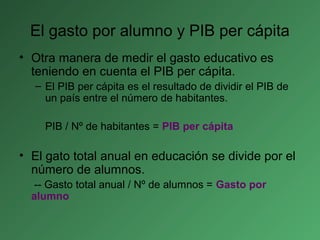 El gasto por alumno y PIB per cápita
• Otra manera de medir el gasto educativo es
teniendo en cuenta el PIB per cápita.
– El PIB per cápita es el resultado de dividir el PIB de
un país entre el número de habitantes.
PIB / Nº de habitantes = PIB per cápita
• El gato total anual en educación se divide por el
número de alumnos.
-- Gasto total anual / Nº de alumnos = Gasto por
alumno
 