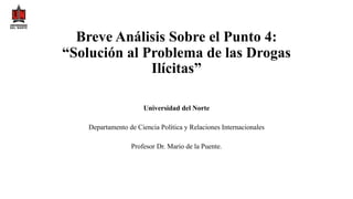 Breve Análisis Sobre el Punto 4:
“Solución al Problema de las Drogas
Ilícitas”
Universidad del Norte
Departamento de Ciencia Política y Relaciones Internacionales
Profesor Dr. Mario de la Puente.
 
