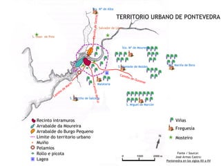 Sta. Mª de Alba




                                                     Santiago
                                                                           TERRITORIO URBANO DE PONTEVEDRA




                                                   Camiño de
                                                        S. Salvador de Lérez

S. Xoan de Poio


                                                                             Sta. Mª de Mourente
                                               *

                                                                                                       Sta. Mariña de Bora
                                                                           S. Mamede de Moldes
                                         * *
                                                                            Cam
                                                                               iño d
                                                                                    e   Oure
                                                                                            nse
                                   rín                         Malataria
                                 Ma
                                                   Cami
                            de
                        o
                     iñ                               ño de
                  a m
              C
                                    S. Martiño de Salcedo
                                                         Tui

                                                                                S. Miguel de Marcón




  Recinto intramuros                                                                                        Viñas
  Arrabalde da Moureira
                                                                                                            Freguesía
  Arrabalde do Burgo Pequeno
  Límite do territorio urbano                                                                               Mosteiro
* Muiño
  Pelamios
  Rollo e picota                                                                                             Fonte / Source:
                                                                                                            José Armas Castro:
  Lagea                                                                                               Pontevedra en los siglos XII a XV
 