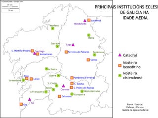 PRINCIPAIS INSTITUCIÓNS ECLESI
                                                                                               DE GALICIA NA
                                                                               Lourenzá
                                                                                                IDADE MEDIA
                                                              Mondoñedo
                                        Monfero




                                                                           Meira

                                         Sobrado       Lugo

 S. Martiño Pinario         Santiago                    Ferreira de Pallares    Penamaior
                                Antealtares
                                                                                              Catedral
                                                                               Samos
                                                                                              Mosteiro
                                                                                              beneditino
                                       Acibeiro
                                                                                              Mosteiro
             Poio                       Oseira
                        Lérez
                                                              Pombeiro (Ferreira)             cisterciense
Armenteira
                                      S. Clodio               S. Estebo
                                     Melón                    S. Pedro de Rochas
                                                   Ourense
                    A Franqueira                                        Montederramo
                                                              Xunqueira
                                                   Celanova

                      Tui
             Oia                                                                                   Fonte / Source:
                                                                                                  Pallares - Portela:
                                                                                              Galicia na época medieval
 