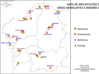 MAPA DE IMPLANTACIÓN D
                                        Ortigueira   Viveiro              ORDES MENDICANTES E MENORES E
                               Ferrol
                                                                       Ribadeo



                   A Coruña
                                                                  Vilabade



                Santiago
                                                           Lugo                          Dominicos

     Louro                                           Portomarín                          Franciscanos
                Noia
                 Herbón
                                                                                         Dominicas
Pobra do Deán

                                                                                         Clarisas
                  Pontevedra

                                           Ourense
                               Ribadavia

                                                 Allariz




                 Tui
                                                           Monterrei                         Fonte / Source:
                                                                                              C. Manso Porto:
                                                                                     El Gótico mendicante en Galicia.
                                                                                               Los dominicos
 