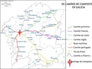 OS CAMIÑOS DE COMPOSTE
                                                                                                                                 EN GALICIA
                                                               .Neda                                   Ribadeo      .
                                                                                                       ..
                                                  Ferrol
                                                                                                Lourenzá
                                                                                            Mondoñedo
                                  A Coruña
                                                             Pontedeume
                                                                                        .          .
                                                  .       .Betanzos
                                                                      Vilalba                      Abadín
                                     Cambre
                                                  .   Carral
                                                                   Begonte          .
                                     Ordes    .          Sobrado
                                                                   .                                         . .
                                                                                                       Fonsagrada
           .
           Olveiroa
                                                                                            Lugo
                                                                                                   O Cádavo
                                                                                                                                      Camiño primitivo

  .
Fisterra
               Negreira .
                                                      Arzúa
                                                           .               . . Guntín
                                                                  Palas de Rei
                                                                                                                                      Camiño francés
                                                                                  . Sarria
                                                                         Portomarín                                                   Camiño da costa
                                                                                                       . .
                                                                                                         Triacastela
                  Padrón    .                            .Silleda                                   Samos
                                                                                                                    ..
                                                                                                               O Cebreiro
                                                           . Lalín                                               Vega de Valcarce     Camiño inglés
                                . Caldas de Reis
                                                                       . Cea                                                          Ruta marítima
                                    Pontevedra
                                                                                                                                      Camiño portugués
                                                                               Ourense
                                    . Redondela                                                                                       Vía da Prata
                                                                       Allariz  .
                                  . Porriño                                                                                           Camiño a Fisterra
                            Tui .                                         Xinzo de
                                                                                                                .
                                                                                                            A Gudiña

                                                                           Limia                                                    Santiago de Compostel
                                                                                                    Verín
 