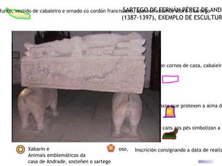 funto, vestido de cabaleiro e ornado co cordón franciscano, aparece xacente sobre o sartegoANDR
                                                      SARTEGO DE FERNÁN PÉREZ DE
                                                   (1387-1397), EXEMPLO DE ESCULTUR




                                      Escena de caza: rastreadores con cornos de caza, cabaleiro




                                                                  Anxos que protexen a alma do



                                                                  Os cans aos pés simbolizan a f



            Xabarín e                             oso,   Inscrición consignando a data de realiz
            Animais emblemáticos da
            casa de Andrade, sosteñen o sartego
 