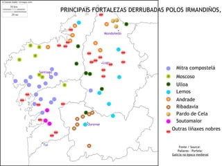 PRINCIPAIS FORTALEZAS DERRUBADAS POLOS IRMANDIÑOS,


                                       .
                                Mondoñedo




                               .Lugo
                                                Mitra compostelá
Santiago
        .                                       Moscoso
                                                Ulloa
                                                Lemos
                                                Andrade
                                                Ribadavia
                                                Pardo de Cela
                    .Ourense                    Soutomaior
                                              Outras liñaxes nobres

 .Tui
                                                   Fonte / Source:
                                                  Pallares - Portela:
                                              Galicia na época medieval
 