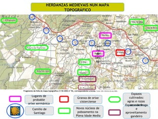 HERDANZAS MEDIEVAIS NUN MAPA
                   TOPOGRÁFICO




                                      Cami
                                       ño
                                       de
                                      Santi
                                       ago




                                                   Espazos
   Lugares de
                         Granxa de orixe         cultivados:
    probable
                           cisterciense        agras e rozas
orixe xermánica
                                              Espazos de fraga
                                                  no monte
  Camiño de              Novos núcleos de             e
   Santiago               poboamento na       aproveitamento
                         Plena Idade Media        gandeiro
 
