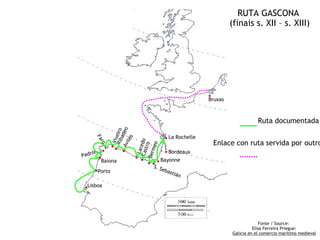 RUTA GASCONA
                                                           (finais s. XII – s. XIII)




                                                  .
                                                  Bruxas



                                                                       Ruta documentada

                                   .La Rochelle
            Av deo
             Rib eiro




        .. .. .
                 a
                  s
    Fa


              Viv

              ilé


                         Cas edo                    Enlace con ruta servida por outro
       ro




Padr .
                            meo
                             tro

                . . ...Bayonne     .Bordeaux
                          La r

    ón
                        Ber

        Baiona
     .Porto          S. S
                         eba
                             stiá
                                  n

 .Lisboa

                                                                         Fonte / Source:
                                                                     Elisa Ferreira Priegue:
                                                           Galicia en el comercio marítimo medieval
 