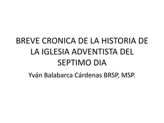BREVE CRONICA DE LA HISTORIA DE
   LA IGLESIA ADVENTISTA DEL
          SEPTIMO DIA
  Yván Balabarca Cárdenas BRSP, MSP.
 