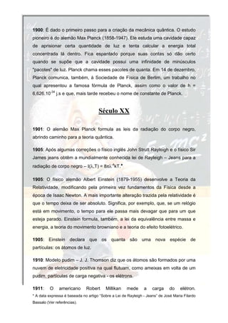 1900: É dado o primeiro passo para a criação da mecânica quântica. O estudo
pioneiro é do alemão Max Planck (1858-1947). Ele estuda uma cavidade capaz
de aprisionar certa quantidade de luz e tenta calcular a energia total
concentrada lá dentro. Fica espantado porque suas contas só dão certo
quando se supõe que a cavidade possui uma infinidade de minúsculos
"pacotes" de luz. Planck chama esses pacotes de quanta. Em 14 de dezembro,
Planck comunica, também, à Sociedade de Física de Berlim, um trabalho no
qual apresentou a famosa fórmula de Planck, assim como o valor de h =
6,626.10-34 j.s e que, mais tarde recebeu o nome de constante de Planck.


                                      Século XX

1901: O alemão Max Planck formula as leis da radiação do corpo negro,
abrindo caminho para a teoria quântica.

1905: Após algumas correções o físico inglês John Strutt Rayleigh e o físico Sir
James jeans obtêm a mundialmente conhecida lei de Rayleigh – Jeans para a
radiação de corpo negro – Ι(λ,T) = 8πλ-4kT.*

1905: O físico alemão Albert Einstein (1879-1955) desenvolve a Teoria da
Relatividade, modificando pela primeira vez fundamentos da Física desde a
época de Isaac Newton. A mais importante alteração trazida pela relatividade é
que o tempo deixa de ser absoluto. Significa, por exemplo, que, se um relógio
está em movimento, o tempo para ele passa mais devagar que para um que
esteja parado. Einstein formula, também, a lei da equivalência entre massa e
energia, a teoria do movimento browniano e a teoria do efeito fotoelétrico.

1905:    Einstein    declara    que     os   quanta    são    uma     nova    espécie     de
partículas: os átomos de luz.

1910: Modelo pudim – J. J. Thomson diz que os átomos são formados por uma
nuvem de eletricidade positiva na qual flutuam, como ameixas em volta de um
pudim, partículas de carga negativa - os elétrons.

1911:     O    americano       Robert    Millikan     mede     a    carga     do    elétron.
* A data expressa é baseada no artigo “Sobre a Lei de Rayleigh - Jeans” de José Maria Filardo
Bassalo (Ver referências).
 