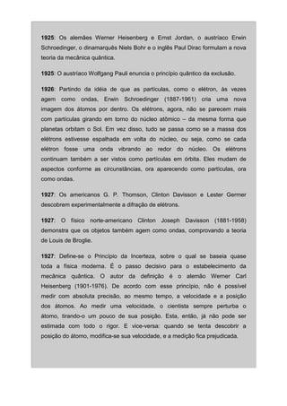1925: Os alemães Werner Heisenberg e Ernst Jordan, o austríaco Erwin
Schroedinger, o dinamarquês Niels Bohr e o inglês Paul Dirac formulam a nova
teoria da mecânica quântica.

1925: O austríaco Wolfgang Pauli enuncia o princípio quântico da exclusão.

1926: Partindo da idéia de que as partículas, como o elétron, às vezes
agem como ondas, Erwin Schroedinger (1887-1961) cria uma nova
imagem dos átomos por dentro. Os elétrons, agora, não se parecem mais
com partículas girando em torno do núcleo atômico – da mesma forma que
planetas orbitam o Sol. Em vez disso, tudo se passa como se a massa dos
elétrons estivesse espalhada em volta do núcleo, ou seja, como se cada
elétron fosse uma onda vibrando ao redor do núcleo. Os elétrons
continuam também a ser vistos como partículas em órbita. Eles mudam de
aspectos conforme as circunstâncias, ora aparecendo como partículas, ora
como ondas.

1927: Os americanos G. P. Thomson, Clinton Davisson e Lester Germer
descobrem experimentalmente a difração de elétrons.

1927: O físico norte-americano Clinton Joseph Davisson (1881-1958)
demonstra que os objetos também agem como ondas, comprovando a teoria
de Louis de Broglie.

1927: Define-se o Princípio da Incerteza, sobre o qual se baseia quase
toda a física moderna. É o passo decisivo para o estabelecimento da
mecânica quântica. O autor da definição é o alemão Werner Carl
Heisenberg (1901-1976). De acordo com esse princípio, não é possível
medir com absoluta precisão, ao mesmo tempo, a velocidade e a posição
dos átomos. Ao medir uma velocidade, o cientista sempre perturba o
átomo, tirando-o um pouco de sua posição. Esta, então, já não pode ser
estimada com todo o rigor. E vice-versa: quando se tenta descobrir a
posição do átomo, modifica-se sua velocidade, e a medição fica prejudicada.
 