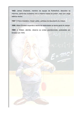 1932: James Chadwick, membro da equipe de Rutherford, descobre os
nêutrons, partículas nucleares com a mesma massa do próton, mas com carga
elétrica neutra.

1947: O físico brasileiro, César Lattes, participa da descoberta do méson.

1950: Albert Einstein expande a teoria da relatividade na teoria geral do campo.

1969: J. Weber, alemão, observa as ondas gravitacionais, postuladas por
Einstein em 1916.
 