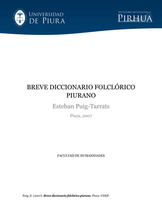 Puig, E. (2007). Breve diccionario folclórico piurano. Piura: UDEP.
BREVE DICCIONARIO FOLCLÓRICO
PIURANO
Esteban Puig-Tarrats
Piura, 2007
FACULTAD DE HUMANIDADES
 