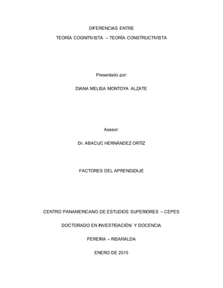 DIFERENCIAS ENTRE
TEORÍA COGNITIVISTA – TEORÍA CONSTRUCTIVISTA
Presentado por:
DIANA MELISA MONTOYA ALZATE
Asesor:
Dr. ABACUC HERNÁNDEZ ORTÍZ
FACTORES DEL APRENDIZAJE
CENTRO PANAMERICANO DE ESTUDIOS SUPERIORES – CEPES
DOCTORADO EN INVESTIGACIÓN Y DOCENCIA
PEREIRA – RISARALDA
ENERO DE 2015
 