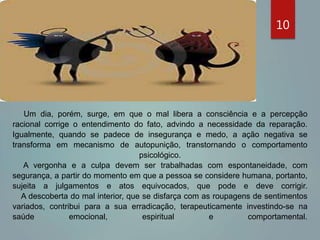 Um dia, porém, surge, em que o mal libera a consciência e a percepção
racional corrige o entendimento do fato, advindo a necessidade da reparação.
Igualmente, quando se padece de insegurança e medo, a ação negativa se
transforma em mecanismo de autopunição, transtornando o comportamento
psicológico.
A vergonha e a culpa devem ser trabalhadas com espontaneidade, com
segurança, a partir do momento em que a pessoa se considere humana, portanto,
sujeita a julgamentos e atos equivocados, que pode e deve corrigir.
A descoberta do mal interior, que se disfarça com as roupagens de sentimentos
variados, contribui para a sua erradicação, terapeuticamente investindo-se na
saúde emocional, espiritual e comportamental.
10
 