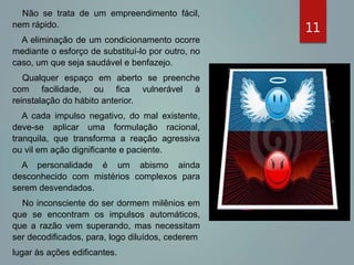 11
Não se trata de um empreendimento fácil,
nem rápido.
A eliminação de um condicionamento ocorre
mediante o esforço de substituí-lo por outro, no
caso, um que seja saudável e benfazejo.
Qualquer espaço em aberto se preenche
com facilidade, ou fica vulnerável à
reinstalação do hábito anterior.
A cada impulso negativo, do mal existente,
deve-se aplicar uma formulação racional,
tranquila, que transforma a reação agressiva
ou vil em ação dignificante e paciente.
A personalidade é um abismo ainda
desconhecido com mistérios complexos para
serem desvendados.
No inconsciente do ser dormem milênios em
que se encontram os impulsos automáticos,
que a razão vem superando, mas necessitam
ser decodificados, para, logo diluídos, cederem
lugar às ações edificantes.
 