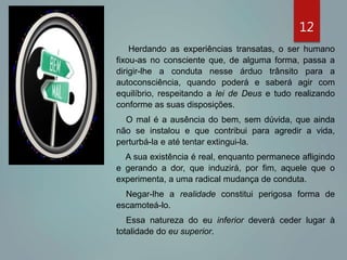 12
Herdando as experiências transatas, o ser humano
fixou-as no consciente que, de alguma forma, passa a
dirigir-lhe a conduta nesse árduo trânsito para a
autoconsciência, quando poderá e saberá agir com
equilíbrio, respeitando a lei de Deus e tudo realizando
conforme as suas disposições.
O mal é a ausência do bem, sem dúvida, que ainda
não se instalou e que contribui para agredir a vida,
perturbá-la e até tentar extingui-la.
A sua existência é real, enquanto permanece afligindo
e gerando a dor, que induzirá, por fim, aquele que o
experimenta, a uma radical mudança de conduta.
Negar-lhe a realidade constitui perigosa forma de
escamoteá-lo.
Essa natureza do eu inferior deverá ceder lugar à
totalidade do eu superior.
 