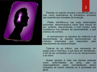 Persiste no espírito humano a tendência para o
mal, como ressonância do primarismo ancestral
das experiências transatas da evolução.
Platão identificou-a nas suas observações
profundas, denominando-a como face escura do
ser, portanto, desconhecida, e Carl Gustav Jung
constatou-a nos estudos da personalidade, a que
chamou de sombra.
Aí permanecem os impulsos da violência e da
agressividade, as paixões escravizadoras, os
instintos indomados que respondem pelo
retardamento da autoiluminação.
Trata-se do eu inferior, que representa um
perigo para o indivíduo, e que deve ser identificado,
a fim de ser combatido com a luz do discernimento
e do amor.
Quase sempre é visto nas demais pessoas
como enfermidades da alma, que se
responsabilizam pelos incontestáveis danos
causados às outras criaturas ou à sociedade em
geral.
3
 