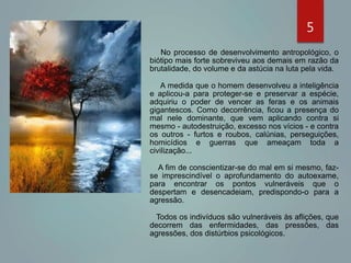 No processo de desenvolvimento antropológico, o
biótipo mais forte sobreviveu aos demais em razão da
brutalidade, do volume e da astúcia na luta pela vida.
A medida que o homem desenvolveu a inteligência
e aplicou-a para proteger-se e preservar a espécie,
adquiriu o poder de vencer as feras e os animais
gigantescos. Como decorrência, ficou a presença do
mal nele dominante, que vem aplicando contra si
mesmo - autodestruição, excesso nos vícios - e contra
os outros - furtos e roubos, calúnias, perseguições,
homicídios e guerras que ameaçam toda a
civilização...
A fim de conscientizar-se do mal em si mesmo, faz-
se imprescindível o aprofundamento do autoexame,
para encontrar os pontos vulneráveis que o
despertam e desencadeiam, predispondo-o para a
agressão.
Todos os indivíduos são vulneráveis às aflições, que
decorrem das enfermidades, das pressões, das
agressões, dos distúrbios psicológicos.
5
 