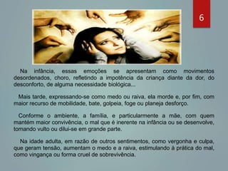 Na infância, essas emoções se apresentam como movimentos
desordenados, choro, refletindo a impotência da criança diante da dor, do
desconforto, de alguma necessidade biológica...
Mais tarde, expressando-se como medo ou raiva, ela morde e, por fim, com
maior recurso de mobilidade, bate, golpeia, foge ou planeja desforço.
Conforme o ambiente, a família, e particularmente a mãe, com quem
mantém maior convivência, o mal que é inerente na infância ou se desenvolve,
tomando vulto ou dilui-se em grande parte.
Na idade adulta, em razão de outros sentimentos, como vergonha e culpa,
que geram tensão, aumentam o medo e a raiva, estimulando à prática do mal,
como vingança ou forma cruel de sobrevivência.
6
 